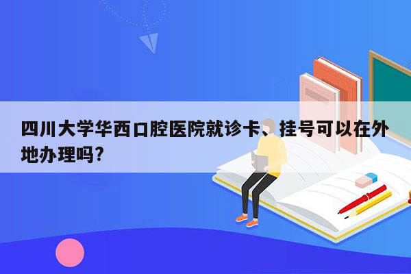 四川大学华西口腔医院就诊卡、挂号可以在外地办理吗?