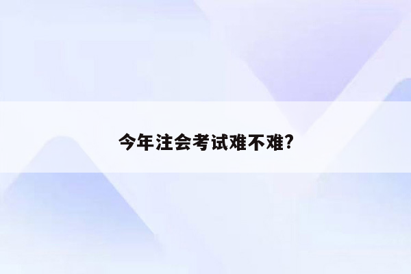 今年注会考试难不难?