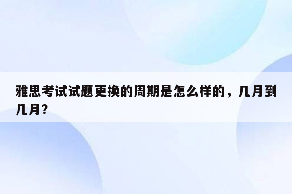 雅思考试试题更换的周期是怎么样的，几月到几月？