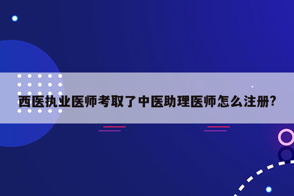 西医执业医师考取了中医助理医师怎么注册?