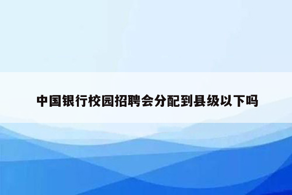 中国银行校园招聘会分配到县级以下吗