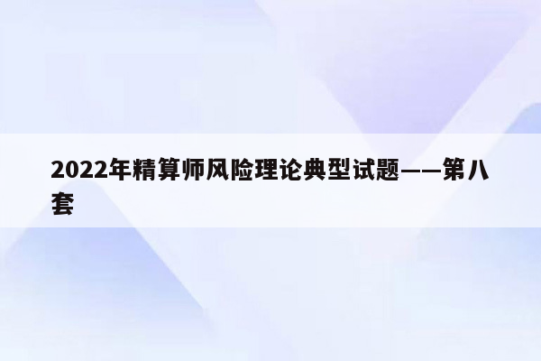 2022年精算师风险理论典型试题——第八套