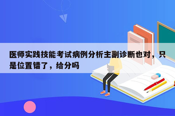 医师实践技能考试病例分析主副诊断也对，只是位置错了，给分吗