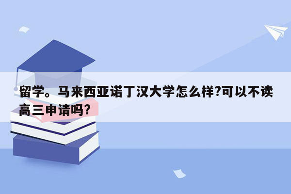 留学。马来西亚诺丁汉大学怎么样?可以不读高三申请吗?