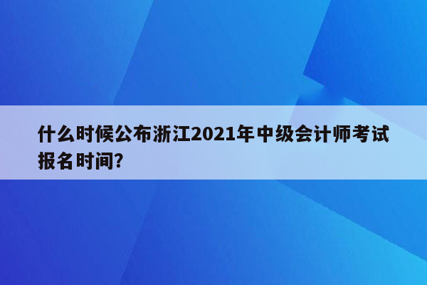 什么时候公布浙江2021年中级会计师考试报名时间？