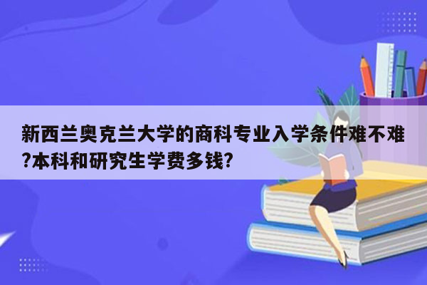 新西兰奥克兰大学的商科专业入学条件难不难?本科和研究生学费多钱?