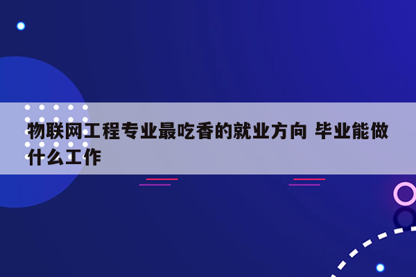 物联网工程专业最吃香的就业方向 毕业能做什么工作