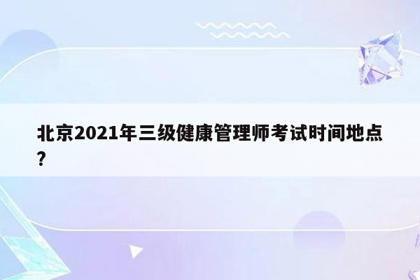 北京2021年三级健康管理师考试时间地点?