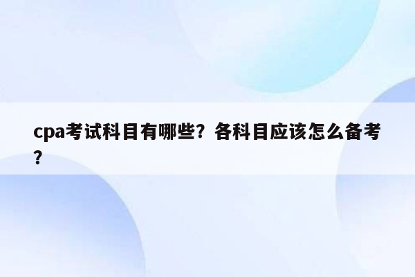 cpa考试科目有哪些？各科目应该怎么备考？