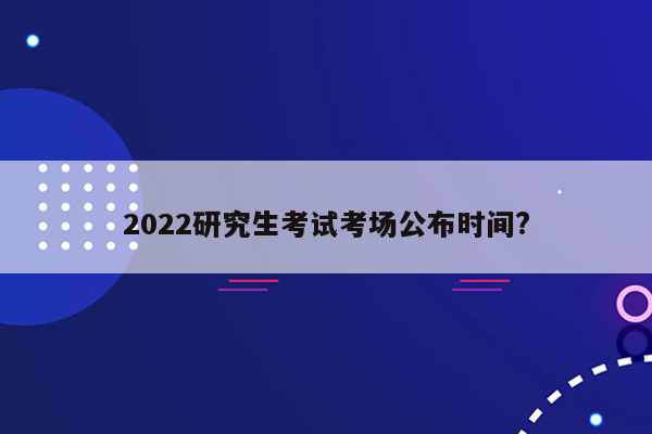 2022研究生考试考场公布时间?