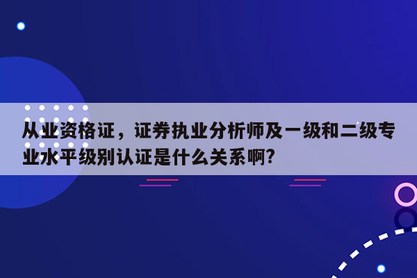 从业资格证，证券执业分析师及一级和二级专业水平级别认证是什么关系啊?