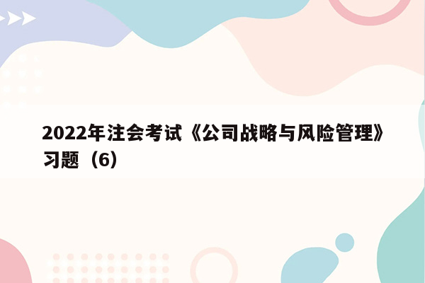 2022年注会考试《公司战略与风险管理》习题（6）