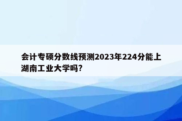 会计专硕分数线预测2023年224分能上湖南工业大学吗?