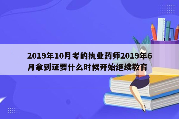 2019年10月考的执业药师2019年6月拿到证要什么时候开始继续教育