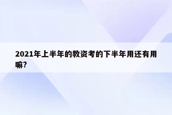 2021年上半年的教资考的下半年用还有用嘛?