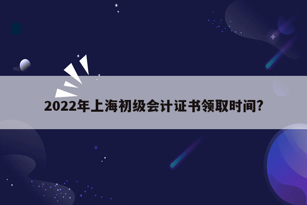 2022年上海初级会计证书领取时间?