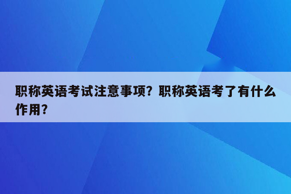 职称英语考试注意事项？职称英语考了有什么作用？