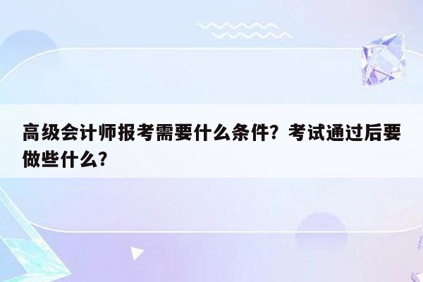 高级会计师报考需要什么条件？考试通过后要做些什么？