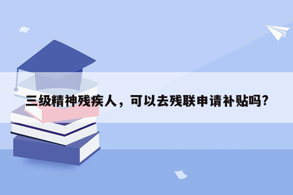 三级精神残疾人，可以去残联申请补贴吗?