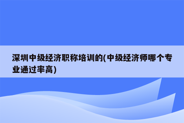 深圳中级经济职称培训的(中级经济师哪个专业通过率高)