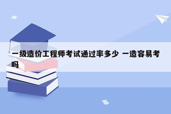 一级造价工程师考试通过率多少 一造容易考吗