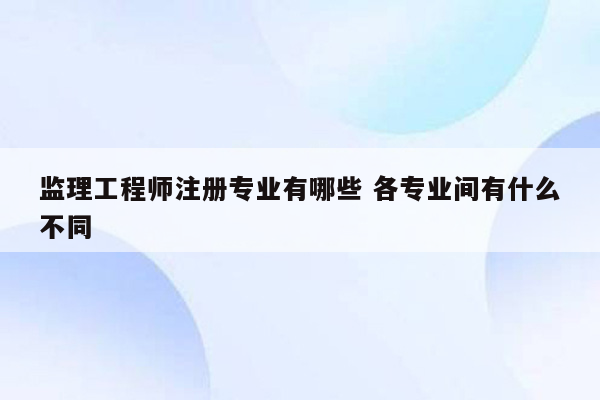 监理工程师注册专业有哪些 各专业间有什么不同