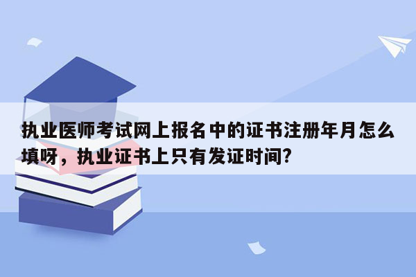 执业医师考试网上报名中的证书注册年月怎么填呀，执业证书上只有发证时间?