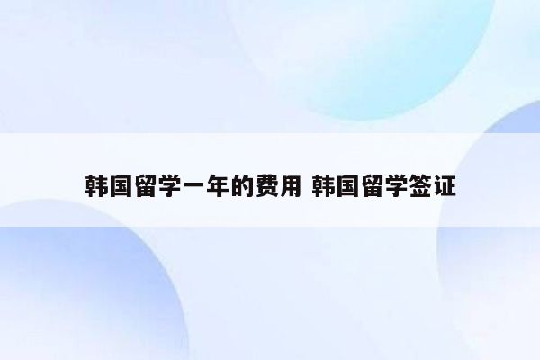 韩国留学一年的费用 韩国留学签证