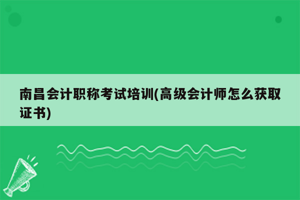 南昌会计职称考试培训(高级会计师怎么获取证书)