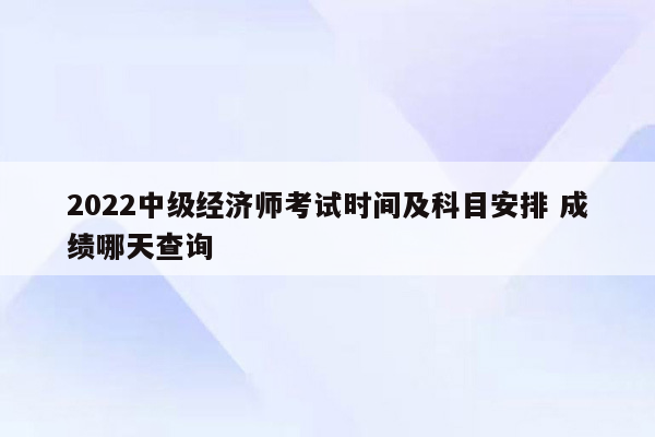 2022中级经济师考试时间及科目安排 成绩哪天查询