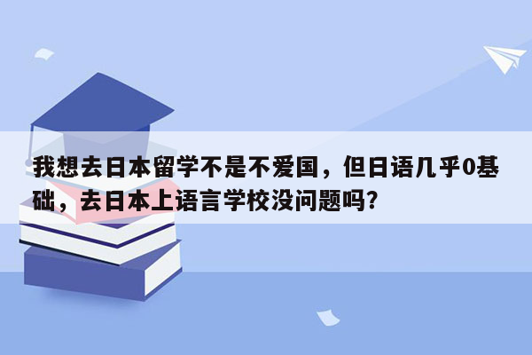 我想去日本留学不是不爱国，但日语几乎0基础，去日本上语言学校没问题吗？