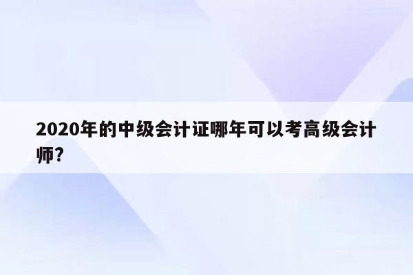 2020年的中级会计证哪年可以考高级会计师?