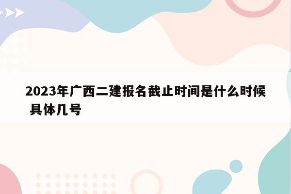 2023年广西二建报名截止时间是什么时候 具体几号