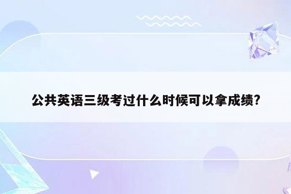 公共英语三级考过什么时候可以拿成绩?