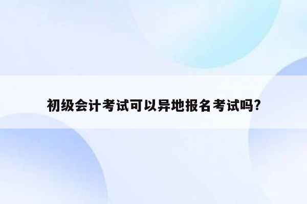 初级会计考试可以异地报名考试吗?