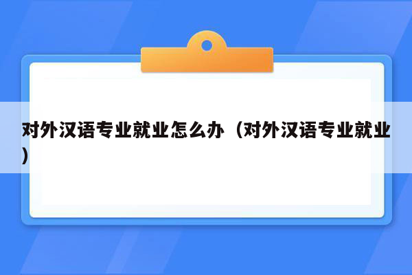 对外汉语专业就业怎么办（对外汉语专业就业）