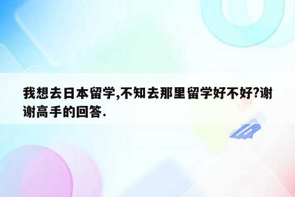 我想去日本留学,不知去那里留学好不好?谢谢高手的回答.