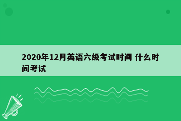 2020年12月英语六级考试时间 什么时间考试