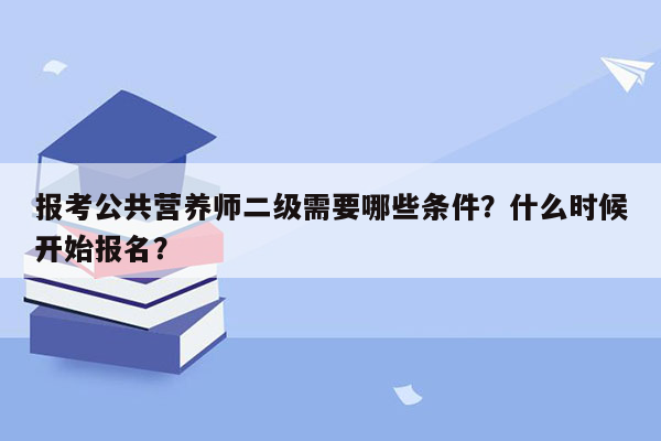 报考公共营养师二级需要哪些条件？什么时候开始报名？