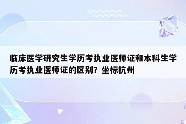 临床医学研究生学历考执业医师证和本科生学历考执业医师证的区别？坐标杭州