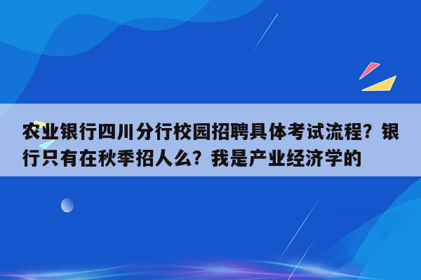 农业银行四川分行校园招聘具体考试流程？银行只有在秋季招人么？我是产业经济学的