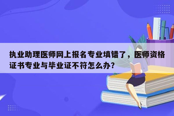 执业助理医师网上报名专业填错了，医师资格证书专业与毕业证不符怎么办？