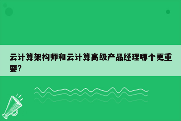 云计算架构师和云计算高级产品经理哪个更重要?