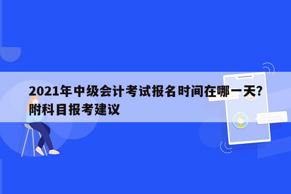 2021年中级会计考试报名时间在哪一天？附科目报考建议