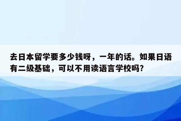 去日本留学要多少钱呀，一年的话。如果日语有二级基础，可以不用读语言学校吗？