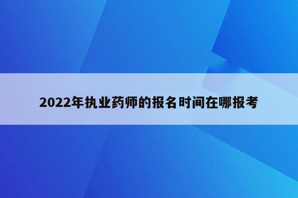 2022年执业药师的报名时间在哪报考