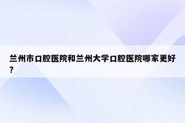 兰州市口腔医院和兰州大学口腔医院哪家更好?