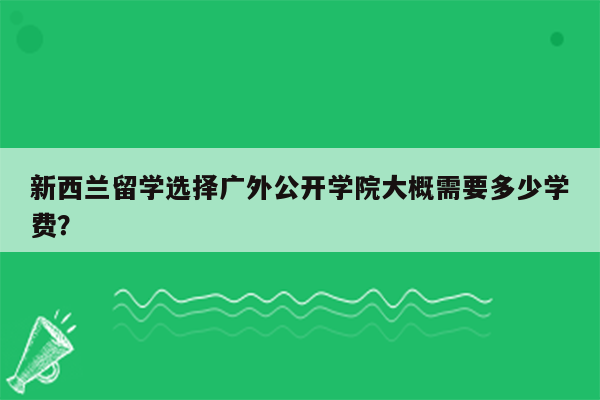 新西兰留学选择广外公开学院大概需要多少学费？