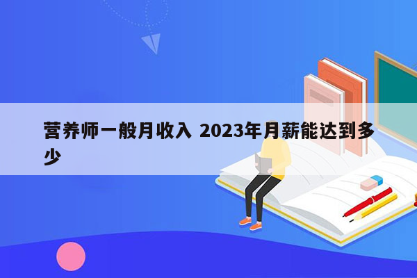 营养师一般月收入 2023年月薪能达到多少