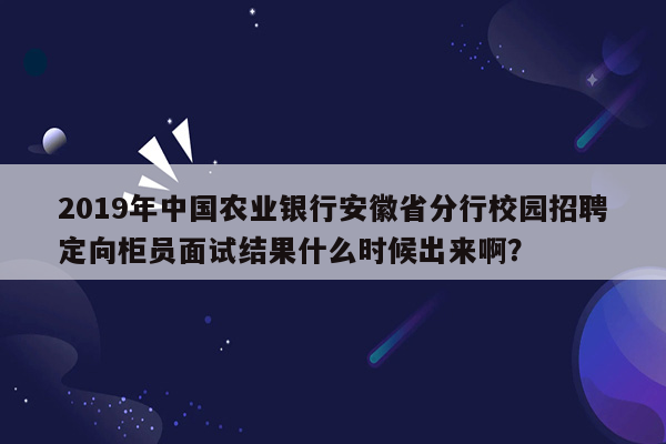 2019年中国农业银行安徽省分行校园招聘定向柜员面试结果什么时候出来啊？